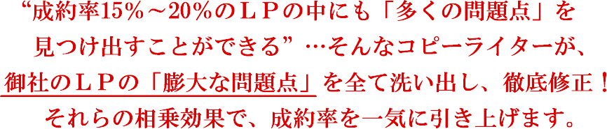 “成約率15％～20％のLPの中にも「多くの問題点」を見つけ出すことができる”…そんなコピーライターが、御社のLPの「膨大な問題点」を全て洗い出し、徹底修正！それらの相乗効果で、成約率を一気に引き上げます。