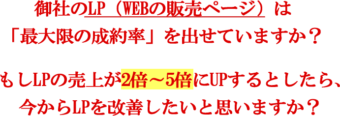 御社のLP（WEBの販売ページ）は「最大限の成約率」を出せていますか？もしLPの売上が2倍～5倍にUPするとしたら、今からLPを改善したいと思いますか？