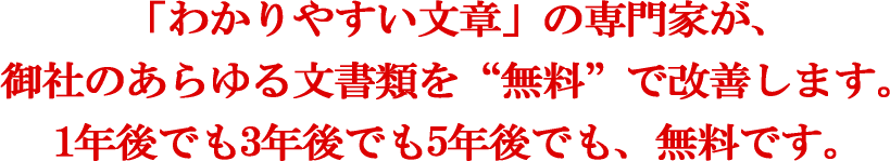 「わかりやすい文章」の専門家が、御社のあらゆる文書類を“無料”で改善します。1年後でも3年後でも5年後でも、無料です。