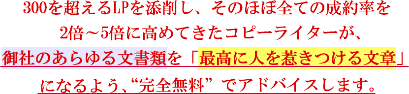 300を超えるLPを添削し、そのほぼ全ての成約率を2倍～5倍に高めてきたコピーライターが、御社のあらゆる文書類を「最高に人を惹きつける文章」になるよう、“完全無料” でアドバイスします。